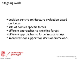 Ongoing work




             • decision-centric architecture evaluation based
               on forces
             • lists of domain speciﬁc forces
             • different approaches to weighing forces
             • different approaches to force impact ratings
             • improved tool support for decision framework



                                                     Uwe van Heesch - uwe@vanheesch.net
Dienstag, 14. August 2012                                                            29
 