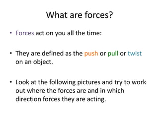 What are forces?
• Forces act on you all the time:
• They are defined as the push or pull or twist
on an object.
• Look at the following pictures and try to work
out where the forces are and in which
direction forces they are acting.
 