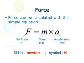 Force
• Force can be calculated with this
  simple equation:

            F = m×a
     Net Force    Mass     Acceleration
       (N)        (kg)        (m/s 2)


    SI Unit: newton   ; symbol : N
 