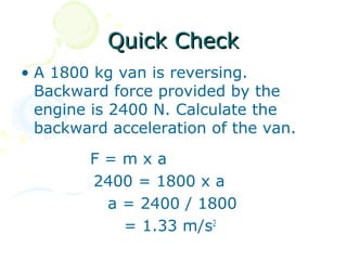 Quick Check
• A 1800 kg van is reversing.
  Backward force provided by the
  engine is 2400 N. Calculate the
  backward acceleration of the van.

        F=mxa
        2400 = 1800 x a
         a = 2400 / 1800
           = 1.33 m/s2
 