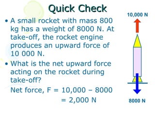 Quick Check
                                  10,000 N
• A small rocket with mass 800
  kg has a weight of 8000 N. At
  take-off, the rocket engine
  produces an upward force of
  10 000 N.
• What is the net upward force
  acting on the rocket during
  take-off?
  Net force, F = 10,000 – 8000
                 = 2,000 N        8000 N
 