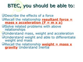 BTEC, you should be able to:

 Describe the effects of a force
 Recall the relationship resultant force =
  mass x acceleration (F = m x a)
 Solve related problems with above
  relationships
 Understand mass, weight and acceleration
 Understand weight and able to differentiate
  weight and mass
 Recall the relationship weight = mass x
  gravity Understand Inertia
 