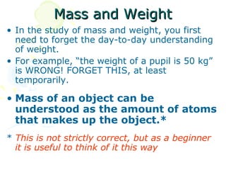Mass and Weight
• In the study of mass and weight, you first
  need to forget the day-to-day understanding
  of weight.
• For example, “the weight of a pupil is 50 kg”
  is WRONG! FORGET THIS, at least
  temporarily.

• Mass of an object can be
  understood as the amount of atoms
  that makes up the object.*
* This is not strictly correct, but as a beginner
  it is useful to think of it this way
 