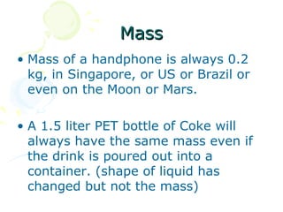 Mass
• Mass of a handphone is always 0.2
  kg, in Singapore, or US or Brazil or
  even on the Moon or Mars.

• A 1.5 liter PET bottle of Coke will
  always have the same mass even if
  the drink is poured out into a
  container. (shape of liquid has
  changed but not the mass)
 