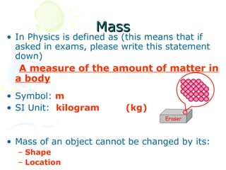 Mass
• In Physics is defined as (this means that if
  asked in exams, please write this statement
  down)
  A measure of the amount of matter in
 a body
• Symbol: m
• SI Unit: kilogram       (kg)
                                   Eraser



• Mass of an object cannot be changed by its:
  – Shape
  – Location
 