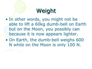 Weight
• In other words, you might not be
  able to lift a 60kg dumb-bell on Earth
  but on the Moon, you possibly can
  because it is now appears lighter.
• On Earth, the dumb-bell weighs 600
  N while on the Moon is only 100 N.
 