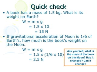 Quick check
• A book has a mass of 1.5 kg. What is its
  weight on Earth?
           W=mxg
               = 1.5 x 10
                  = 15 N
• If gravitational acceleration of Moon is 1/6 of
  Earth’s, how much is the book’s weight on
  the Moon.
           W=mxg                    Ask yourself, what is
               = 1.5 x (1/6 x 10) the mass of the book
                                    on the Moon? Has it
               = 2.5 N                changed? Can it
                                             change?
 