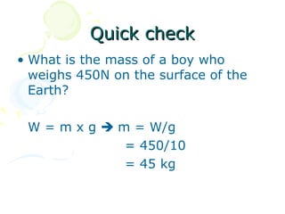 Quick check
• What is the mass of a boy who
  weighs 450N on the surface of the
  Earth?

 W = m x g  m = W/g
              = 450/10
              = 45 kg
 