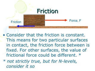 Friction
    Friction                     Force, F



• Consider that the friction is constant.
  This means for two particular surfaces
  in contact, the friction force between is
  fixed. For other surfaces, the value of
  frictional force could be different. *
* not strictly true, but for N-levels,
  consider it so
 