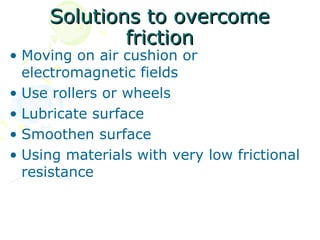 Solutions to overcome
             friction
• Moving on air cushion or
  electromagnetic fields
• Use rollers or wheels
• Lubricate surface
• Smoothen surface
• Using materials with very low frictional
  resistance
 