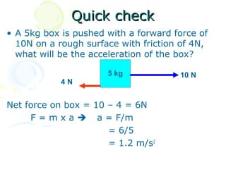 Quick check
• A 5kg box is pushed with a forward force of
  10N on a rough surface with friction of 4N,
  what will be the acceleration of the box?

                      5 kg            10 N
            4N


Net force on box = 10 – 4 = 6N
     F = m x a  a = F/m
                      = 6/5
                      = 1.2 m/s2
 