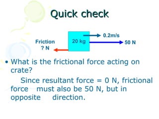 Quick check

                             0.2m/s
         Friction   20 kg             50 N
           ?N

• What is the frictional force acting on
  crate?
     Since resultant force = 0 N, frictional
  force must also be 50 N, but in
  opposite    direction.
 