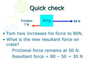 Quick check

        Friction   20 kg         80 N
          ?N

• Tom now increases his force to 80N.
• What is the new resultant force on
  crate?
     Frictional force remains at 50 N.
     Resultant force = 80 – 50 = 30 N
 