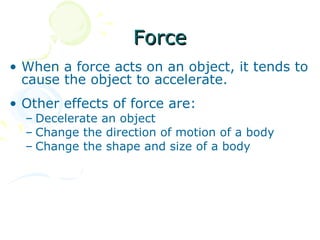 Force
• When a force acts on an object, it tends to
  cause the object to accelerate.
• Other effects of force are:
  – Decelerate an object
  – Change the direction of motion of a body
  – Change the shape and size of a body
 