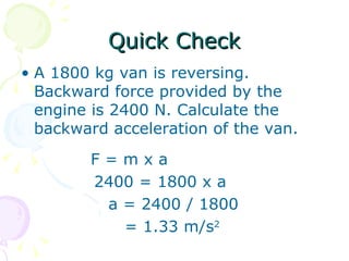 Quick Check A 1800 kg van is reversing. Backward force provided by the engine is 2400 N. Calculate the backward acceleration of the van. F = m x a   2400 = 1800 x a a = 2400 / 1800 = 1.33 m/s 2 
