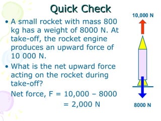 Quick Check A small rocket with mass 800 kg has a weight of 8000 N. At take-off, the rocket engine produces an upward force of 10 000 N. What is the net upward force acting on the rocket during take-off? Net force, F = 10,000 – 8000   = 2,000 N 8000 N 10,000 N 