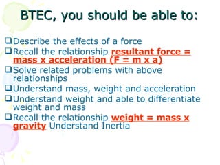 BTEC, you should be able to: Describe the effects of a force Recall the relationship  resultant force = mass x acceleration (F = m x a) Solve related problems with above relationships Understand mass, weight and acceleration Understand weight and able to differentiate weight and mass Recall the relationship  weight = mass x gravity  Understand Inertia 