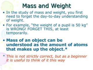 Mass and Weight In the study of mass and weight, you first need to forget the day-to-day understanding of weight. For example, “the weight of a pupil is 50 kg” is WRONG! FORGET THIS, at least temporarily. Mass of an object can be understood as the amount of atoms that makes up the object.* *  This is not strictly correct, but as a beginner it is useful to think of it this way  