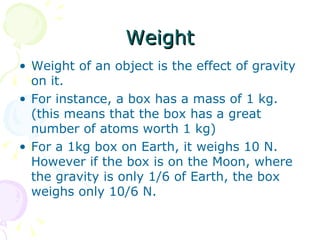 Weight Weight of an object is the effect of gravity on it. For instance, a box has a mass of 1 kg. (this means that the box has a great number of atoms worth 1 kg) For a 1kg box on Earth, it weighs 10 N. However if the box is on the Moon, where the gravity is only 1/6 of Earth, the box weighs only 10/6 N. 