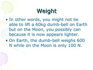 Weight In other words, you might not be able to lift a 60kg dumb-bell on Earth but on the Moon, you possibly can because it is now appears lighter. On Earth, the dumb-bell weighs 600 N while on the Moon is only 100 N.  