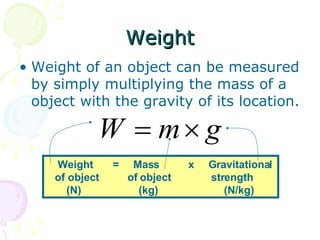 Weight Weight of an object can be measured by simply multiplying the mass of a object with the gravity of its location. Weight  =  Mass  x  Gravitational  of object  of object  strength (N)  (kg)  (N/kg) 
