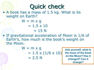 Quick check A book has a mass of 1.5 kg. What is its weight on Earth? W = m x g   = 1.5 x 10 = 15 N If gravitational acceleration of Moon is 1/6 of Earth’s, how much is the book’s weight on the Moon. W = m x g   = 1.5 x (1/6 x 10)   = 2.5 N  Ask yourself, what is the mass of the book on the Moon? Has it changed? Can it change? 