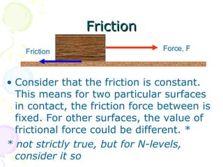Friction Consider that the friction is constant. This means for two particular surfaces in contact, the friction force between is fixed. For other surfaces, the value of frictional force could be different. * * not strictly true, but for N-levels, consider it so Force, F Friction 