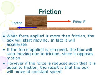 Friction When force applied is more than friction, the box will start moving. In fact it will accelerate. If the force applied is removed, the box will stop moving due to friction, since it opposes motion. However if the force is reduced such that it is equal to friction, the result is that the box will move at constant speed. Force, F Friction 