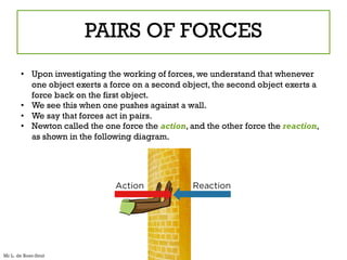 PAIRS OF FORCES
• Upon investigating the working of forces, we understand that whenever
one object exerts a force on a second object, the second object exerts a
force back on the first object.
• We see this when one pushes against a wall.
• We say that forces act in pairs.
• Newton called the one force the action, and the other force the reaction,
as shown in the following diagram.
Mr L. de Boer-Smit
 