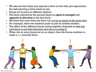 • We also see that when you exerted a force on the wall, you experience
the wall exerting a force back on you.
• Forces act in pairs on different objects.
• The force exerted by the second object is equal in strength and
opposite in direction to the first force.
• We know that more than one force can act on an object at the same time.
• For example, when two students push or pull on another student.
• The effect of the different forces acting together depends on how big
each force is and what direction each force is acting in.
• When two or more forces act on an object, then the forces combine to
make a net (overall) force.
Mr L. de Boer-Smit
 
