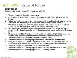 ACTIVITY: Pairs of forces.
INSTRUCTIONS:
Complete the activity on pg. 9-10 (Siyavula Book 9B)
1. Work in groups of three for this activity.
2. First, go up to your classroom wall and push against it. Describe what you feel
below.
3. When you push on the wall, do you think the wall is pushing back on your hands?
How does this force compare to the force you are exerting on the wall?
4. Stand in a triangle with your two partners and hold hands. Pull on each others'
hands. Do you feel your partners' hands pulling back as you pull?
5. Still standing in a triangle, place your palms up against each other and push
against each others' hands. Do you feel your partners' hands pushing back as you
push?
6. Next, stand shoulder-to-shoulder with your two partners.The two learners on the
outside must push against the shoulders of the learner in the middle.
7. What happens when you both push with the same force?
8. What happens when one of you pushes with a harder force than the other?
9. Next, the learner in the middle must stretch out his or her arms.The learners on
the outside must pull on the middle learner's hands in opposite directions.
10. What happens when you both pull with equal force?
11. What happens when one of you pulls with a stronger force than the other?
12. What happens when one of you pulls and the other pushes?
Mr L. de Boer-Smit
 