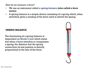 How do we measure a force?
• We use an instrument called a spring balance (also called a force
meter).
• A spring balance is a simple device consisting of a spring which, when
stretched, gives a reading of the force used to stretch the spring.
SPRING BALANCE
The functioning of a spring balance is
dependent on Hooke’s Law which states
that when a force stretches or compresses
a spring, the distance that the spring
moves from its rest position is directly
proportional to the size of the force.
Mr L. de Boer-Smit
 