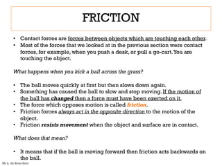• Contact forces are forces between objects which are touching each other.
• Most of the forces that we looked at in the previous section were contact
forces, for example, when you push a desk, or pull a go-cart.You are
touching the object.
What happens when you kick a ball across the grass?
• The ball moves quickly at first but then slows down again.
• Something has caused the ball to slow and stop moving. If the motion of
the ball has changed then a force must have been exerted on it.
• The force which opposes motion is called friction.
• Friction forces always act in the opposite direction to the motion of the
object.
• Friction resists movement when the object and surface are in contact.
What does that mean?
• It means that if the ball is moving forward then friction acts backwards on
the ball.
FRICTION
Mr L. de Boer-Smit
 