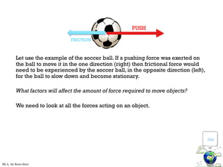 Let use the example of the soccer ball. If a pushing force was exerted on
the ball to move it in the one direction (right) then frictional force would
need to be experienced by the soccer ball, in the opposite direction (left),
for the ball to slow down and become stationary.
What factors will affect the amount of force required to move objects?
We need to look at all the forces acting on an object.
FRICTION
PUSH
Visit
Mr L. de Boer-Smit
 