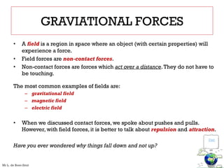 GRAVIATIONAL FORCES
• A field is a region in space where an object (with certain properties) will
experience a force.
• Field forces are non-contact forces.
• Non-contact forces are forces which act over a distance.They do not have to
be touching.
The most common examples of fields are:
– gravitational field
– magnetic field
– electric field
• When we discussed contact forces, we spoke about pushes and pulls.
However, with field forces, it is better to talk about repulsion and attraction.
Have you ever wondered why things fall down and not up?
Visit
Mr L. de Boer-Smit
 