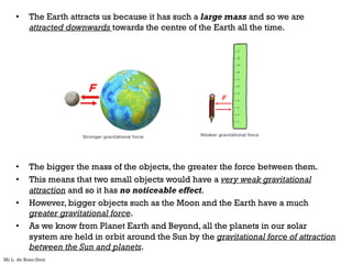 • The Earth attracts us because it has such a large mass and so we are
attracted downwards towards the centre of the Earth all the time.
• The bigger the mass of the objects, the greater the force between them.
• This means that two small objects would have a very weak gravitational
attraction and so it has no noticeable effect.
• However, bigger objects such as the Moon and the Earth have a much
greater gravitational force.
• As we know from Planet Earth and Beyond, all the planets in our solar
system are held in orbit around the Sun by the gravitational force of attraction
between the Sun and planets.
Mr L. de Boer-Smit
 