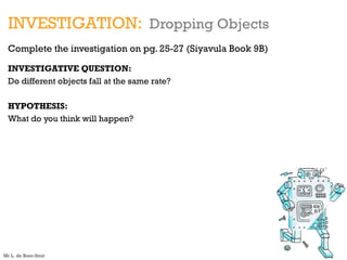 INVESTIGATION: Dropping Objects
Complete the investigation on pg. 25-27 (Siyavula Book 9B)
INVESTIGATIVE QUESTION:
Do different objects fall at the same rate?
HYPOTHESIS:
What do you think will happen?
Mr L. de Boer-Smit
 