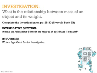 INVESTIGATION:
What is the relationship between mass of an
object and its weight.
Complete the investigation on pg. 28-30 (Siyavula Book 9B)
INVESTIGATIVE QUESTION:
What is the relationship between the mass of an object and it's weight?
HYPOTHESIS:
Write a hypothesis for this investigation.
Mr L. de Boer-Smit
 