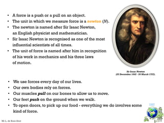 • A force is a push or a pull on an object.
• The unit in which we measure force is a newton (N).
• The newton is named after Sir Isaac Newton,
an English physicist and mathematician.
• Sir Isaac Newton is recognised as one of the most
influential scientists of all times.
• The unit of force is named after him in recognition
of his work in mechanics and his three laws
of motion.
Sir Isaac Newton
(25 December 1642 - 20 March 1727).
• We use forces every day of our lives.
• Our own bodies rely on forces.
• Our muscles pull on our bones to allow us to move.
• Our feet push on the ground when we walk.
• To open doors, to pick up our food - everything we do involves some
kind of force.
VISIT
Mr L. de Boer-Smit
 