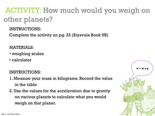 ACTIVITY: How much would you weigh on
other planets?
INSTRUCTIONS:
Complete the activity on pg. 33 (Siyavula Book 9B)
MATERIALS:
• weighing scales
• calculator
INSTRUCTIONS:
1. Measure your mass in kilograms. Record the value
in the table
2. Use the values for the acceleration due to gravity
on various planets to calculate what you would
weigh on that planet.
w = m x g
Mr L. de Boer-Smit
 