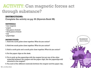 ACTIVITY: Can magnetic forces act
through substance?
INSTRUCTIONS:
Complete the activity on pg. 36 (Siyavula Book 9B)
MATERIALS:
• bar magnets
• paper
• thin piece of wood
• thick piece of wood
• foil
• paperclips
INSTRUCTIONS:
1. Hold two north poles close together.What do you notice?
2. Hold two south poles close together.What do you notice?
3. Hold a north pole and a south pole close together.What do you notice?
4. Put the paper clips on the desk.
5.Try to pick up the paperclips with the magnet but put one of the other
materials between the magnet and the paper clips. Are the paperclips still
attracted to the magnet?
6.Try each of the different materials between the magnet and the paper clip.
We already know
that the force can
attract at a distance.
Mr L. de Boer-Smit
 
