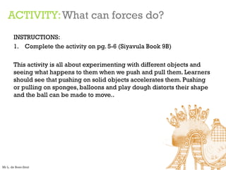 ACTIVITY:What can forces do?
INSTRUCTIONS:
1. Complete the activity on pg. 5-6 (Siyavula Book 9B)
This activity is all about experimenting with different objects and
seeing what happens to them when we push and pull them. Learners
should see that pushing on solid objects accelerates them. Pushing
or pulling on sponges, balloons and play dough distorts their shape
and the ball can be made to move..
Mr L. de Boer-Smit
 
