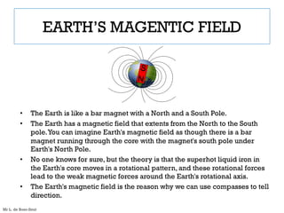 EARTH’S MAGENTIC FIELD
• The Earth is like a bar magnet with a North and a South Pole.
• The Earth has a magnetic field that extents from the North to the South
pole.You can imagine Earth's magnetic field as though there is a bar
magnet running through the core with the magnet's south pole under
Earth's North Pole.
• No one knows for sure, but the theory is that the superhot liquid iron in
the Earth's core moves in a rotational pattern, and these rotational forces
lead to the weak magnetic forces around the Earth's rotational axis.
• The Earth's magnetic field is the reason why we can use compasses to tell
direction.
Mr L. de Boer-Smit
 