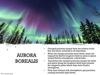 AURORA
BOREALIS
• Charged particles escape from the surface of the
Sun and move outwards in all directions.
• When the charge particles reach Earth, some are
trapped by Earth's magnetic field in areas in space
around Earth’s atmosphere, called belts.
• Sometimes the charged particles escape the belts
and spiral along the magnetic field lines towards
the magnetic poles where they enter Earth's
atmosphere.
• They then interact with atmospheric gas particles,
causing beautiful light shows.
Mr L. de Boer-Smit
 