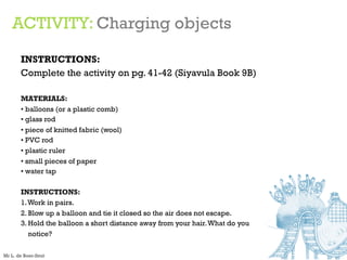 ACTIVITY: Charging objects
INSTRUCTIONS:
Complete the activity on pg. 41-42 (Siyavula Book 9B)
MATERIALS:
• balloons (or a plastic comb)
• glass rod
• piece of knitted fabric (wool)
• PVC rod
• plastic ruler
• small pieces of paper
• water tap
INSTRUCTIONS:
1.Work in pairs.
2. Blow up a balloon and tie it closed so the air does not escape.
3. Hold the balloon a short distance away from your hair.What do you
notice?
Mr L. de Boer-Smit
 