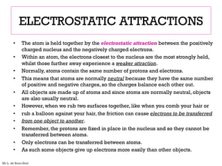 ELECTROSTATIC ATTRACTIONS
• The atom is held together by the electrostatic attraction between the positively
charged nucleus and the negatively charged electrons.
• Within an atom, the electrons closest to the nucleus are the most strongly held,
whilst those further away experience a weaker attraction.
• Normally, atoms contain the same number of protons and electrons.
• This means that atoms are normally neutral because they have the same number
of positive and negative charges, so the charges balance each other out.
• All objects are made up of atoms and since atoms are normally neutral, objects
are also usually neutral.
• However, when we rub two surfaces together, like when you comb your hair or
• rub a balloon against your hair, the friction can cause electrons to be transferred
• from one object to another.
• Remember, the protons are fixed in place in the nucleus and so they cannot be
transferred between atoms.
• Only electrons can be transferred between atoms.
• As such some objects give up electrons more easily than other objects.
Mr L. de Boer-Smit
 