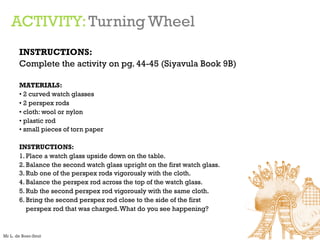 ACTIVITY:Turning Wheel
INSTRUCTIONS:
Complete the activity on pg. 44-45 (Siyavula Book 9B)
MATERIALS:
• 2 curved watch glasses
• 2 perspex rods
• cloth: wool or nylon
• plastic rod
• small pieces of torn paper
INSTRUCTIONS:
1. Place a watch glass upside down on the table.
2. Balance the second watch glass upright on the first watch glass.
3. Rub one of the perspex rods vigorously with the cloth.
4. Balance the perspex rod across the top of the watch glass.
5. Rub the second perspex rod vigorously with the same cloth.
6. Bring the second perspex rod close to the side of the first
perspex rod that was charged.What do you see happening?
Mr L. de Boer-Smit
 