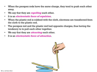 • When the perspex rods have the same charge, they tend to push each other
away.
• We say that they are repelling each other.
• It is an electrostatic force of repulsion.
• When the plastic rod is rubbed with the cloth, electrons are transferred from
the cloth to the plastic rod.
• The perspex rod and the plastic rod had opposite charges, thus having the
tendency to to pull each other together.
• We say that they are attracting each other.
• It is an electrostatic force of attraction.
Mr L. de Boer-Smit
 