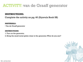 ACTIVITY: van de Graaff generator
INSTRUCTIONS:
Complete the activity on pg. 46 (Siyavula Book 9B)
MATERIALS:
• Van de Graaff generator
INSTRUCTIONS
1.Turn on the generator.
2. Bring the small metal globe close to the generator.What do you see?
Mr L. de Boer-Smit
 