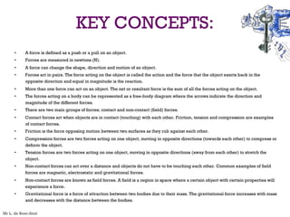 KEY CONCEPTS:
• A force is defined as a push or a pull on an object.
• Forces are measured in newtons (N).
• A force can change the shape, direction and motion of an object.
• Forces act in pairs. The force acting on the object is called the action and the force that the object exerts back in the
opposite direction and equal in magnitude is the reaction.
• More than one force can act on an object. The net or resultant force is the sum of all the forces acting on the object.
• The forces acting on a body can be represented as a free-body diagram where the arrows indicate the direction and
magnitude of the different forces.
• There are two main groups of forces; contact and non-contact (field) forces.
• Contact forces act when objects are in contact (touching) with each other. Friction, tension and compression are examples
of contact forces.
• Friction is the force opposing motion between two surfaces as they rub against each other.
• Compression forces are two forces acting on one object, moving in opposite directions (towards each other) to compress or
deform the object.
• Tension forces are two forces acting on one object, moving in opposite directions (away from each other) to stretch the
object.
• Non-contact forces can act over a distance and objects do not have to be touching each other. Common examples of field
forces are magnetic, electrostatic and gravitational forces.
• Non-contact forces are known as field forces. A field is a region in space where a certain object with certain properties will
experience a force.
• Gravitational force is a force of attraction between two bodies due to their mass. The gravitational force increases with mass
and decreases with the distance between the bodies.
Mr L. de Boer-Smit
 